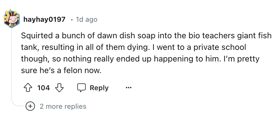 number - hayhay0197 1d ago Squirted a bunch of dawn dish soap into the bio teachers giant fish tank, resulting in all of them dying. I went to a private school though, so nothing really ended up happening to him. I'm pretty sure he's a felon now. 104 2 mo